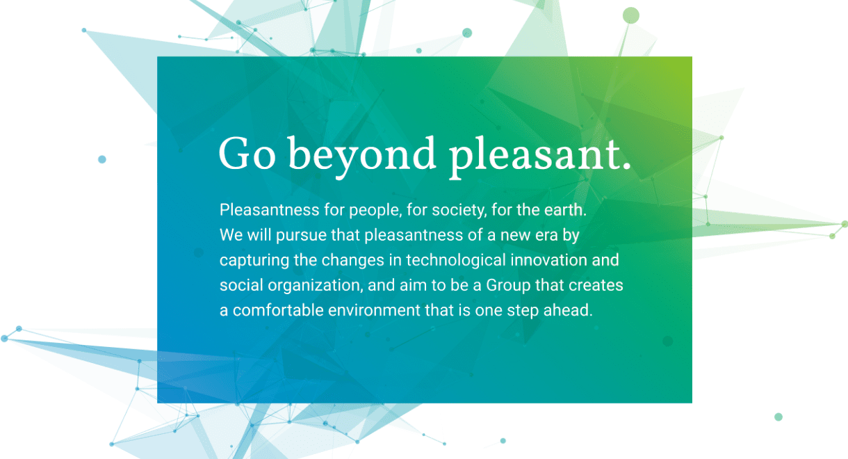 Go beyond pleasant. Pleasantness for people, for society, for the earth.We will pursue that pleasantness of a new era by capturing the changes in technological innovation and social organization, and aim to be a Group that creates a comfortable environment that is one step ahead.