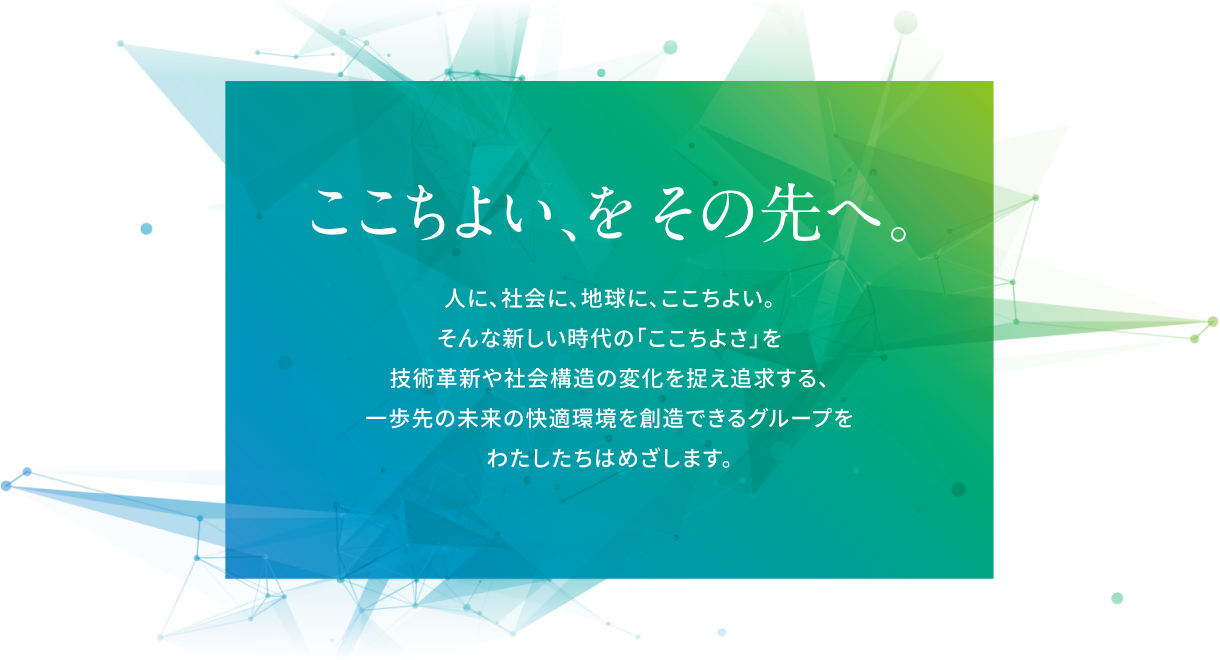 東テクビジョン ここちよい、をその先へ。人に、社会に、地球に、ここちよい。そんな新しい時代の「ここちよさ」を技術革新や社会構造の変化を捉え追求する、一歩先の未来の快適環境を創造できるグループをわたしたちはめざします。